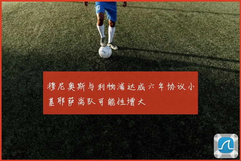 穆尼奥斯与利物浦达成六年协议小基耶萨离队可能性增大