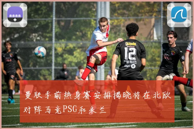 曼联季前热身赛安排揭晓将在北欧对阵马竞PSG和米兰
