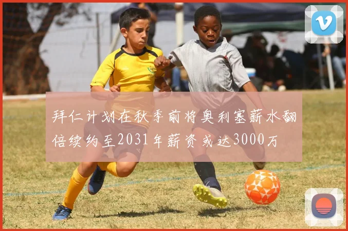 拜仁计划在秋季前将奥利塞薪水翻倍续约至2031年薪资或达3000万