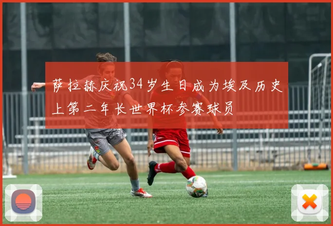 萨拉赫庆祝34岁生日成为埃及历史上第二年长世界杯参赛球员