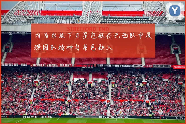 内马尔放下巨星包袱在巴西队中展现团队精神与角色融入