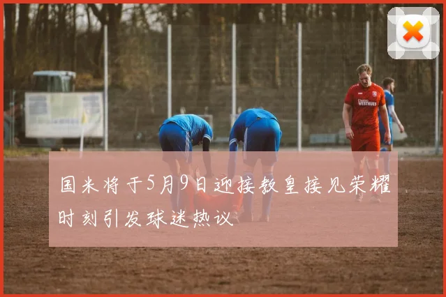 国米将于5月9日迎接教皇接见荣耀时刻引发球迷热议