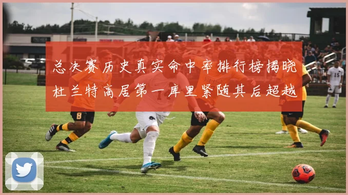 总决赛历史真实命中率排行榜揭晓杜兰特高居第一库里紧随其后超越奥尼尔