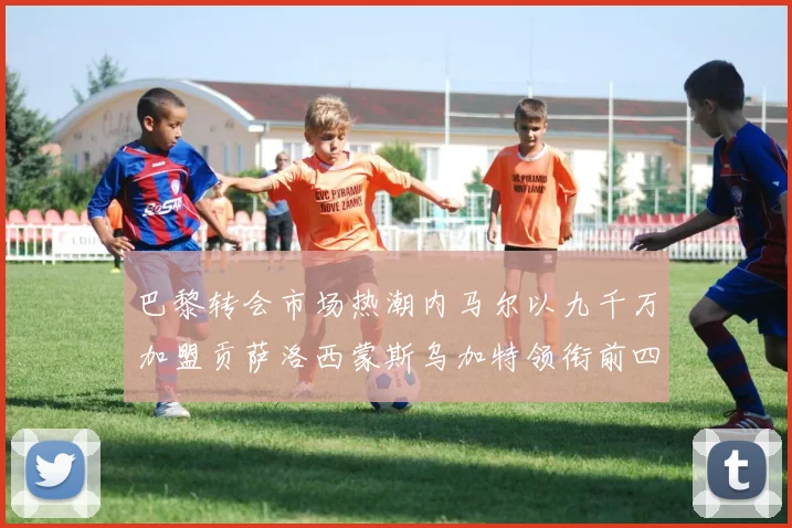 巴黎转会市场热潮内马尔以九千万加盟贡萨洛西蒙斯乌加特领衔前四