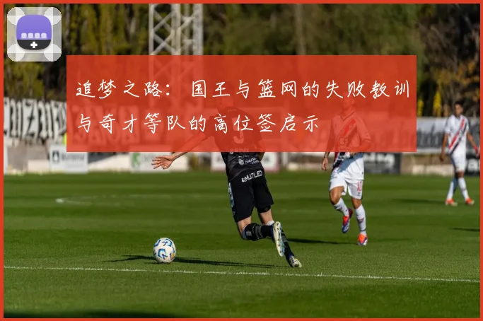 追梦之路：国王与篮网的失败教训与奇才等队的高位签启示