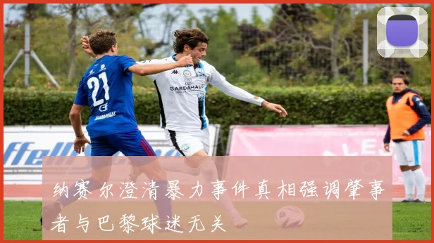 纳赛尔澄清暴力事件真相强调肇事者与巴黎球迷无关