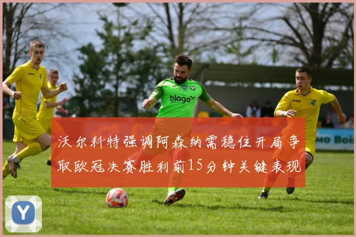 沃尔科特强调阿森纳需稳住开局争取欧冠决赛胜利前15分钟关键表现