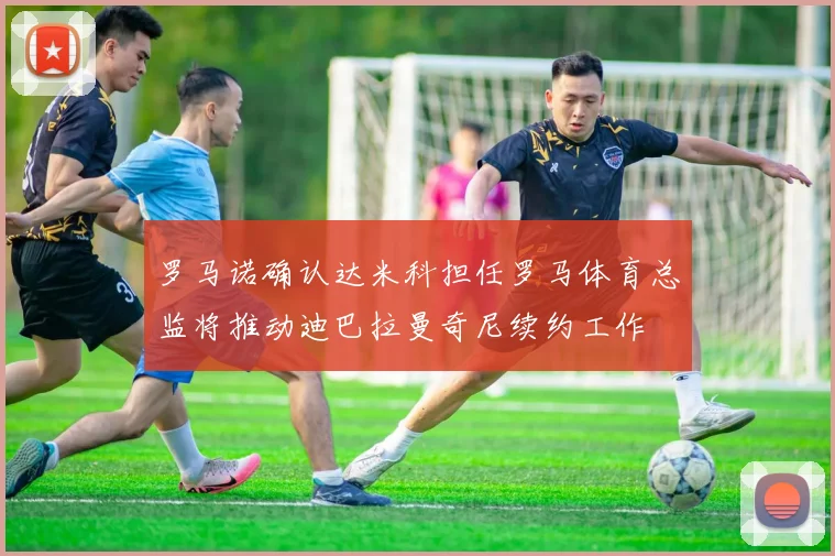 罗马诺确认达米科担任罗马体育总监将推动迪巴拉曼奇尼续约工作