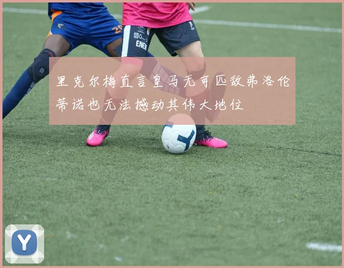里克尔梅直言皇马无可匹敌弗洛伦蒂诺也无法撼动其伟大地位