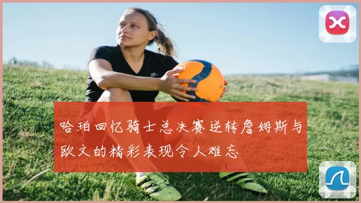 哈珀回忆骑士总决赛逆转詹姆斯与欧文的精彩表现令人难忘