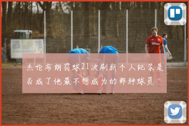 杰伦布朗罚球21次刷新个人纪录是否成了他最不想成为的那种球员